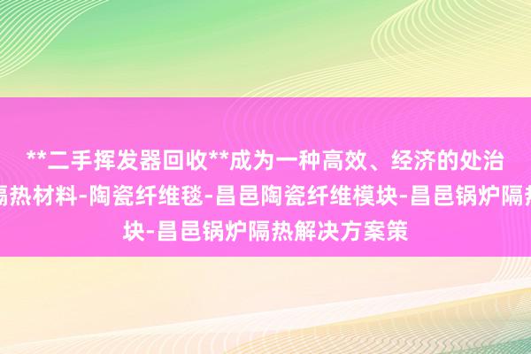 **二手挥发器回收**成为一种高效、经济的处治决昌邑高温隔热材料-陶瓷纤维毯-昌邑陶瓷纤维模块-昌邑锅炉隔热解决方案策